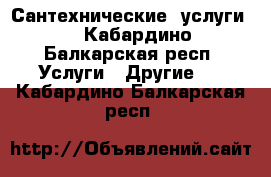 Сантехнические  услуги  - Кабардино-Балкарская респ. Услуги » Другие   . Кабардино-Балкарская респ.